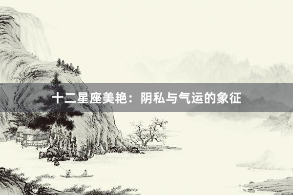 十二星座美艳：阴私与气运的象征