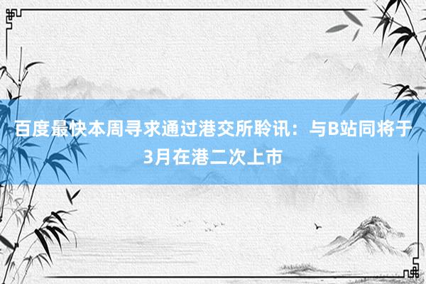 百度最快本周寻求通过港交所聆讯：与B站同将于3月在港二次上市